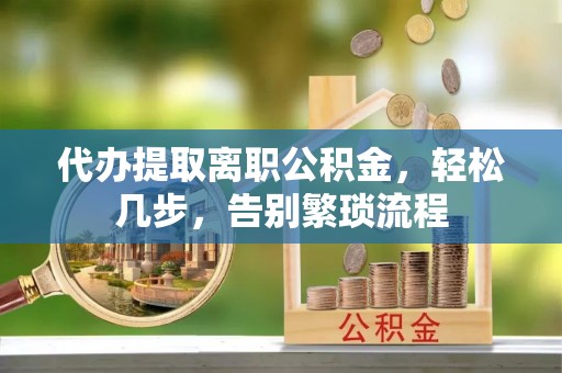 全南代办提取离职公积金，轻松几步，告别繁琐流程