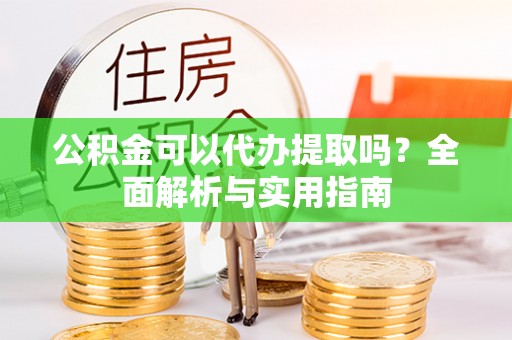 全南公积金可以代办提取吗？全面解析与实用指南
